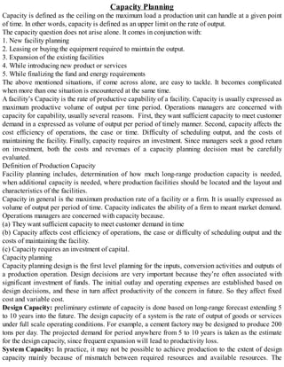 Capacity Planning
Capacity is defined as the ceiling on the maximum load a production unit can handle at a given point
of time. In other words, capacity is defined as an upper limit on the rate of output.
The capacity question does not arise alone. It comes in conjunction with:
1. New facility planning
2. Leasing or buying the equipment required to maintain the output.
3. Expansion of the existing facilities
4. While introducing new product or services
5. While finalizing the fund and energy requirements
The above mentioned situations, if come across alone, are easy to tackle. It becomes complicated
when more than one situation is encountered at the same time.
A facility’s Capacity is the rate of productive capability of a facility. Capacity is usually expressed as
maximum productive volume of output per time period. Operations managers are concerned with
capacity for capability, usually several reasons. First, they want sufficient capacity to meet customer
demand in a expressed as volume of output per period of timely manner. Second, capacity affects the
cost efficiency of operations, the case or time. Difficulty of scheduling output, and the costs of
maintaining the facility. Finally, capacity requires an investment. Since managers seek a good return
on investment, both the costs and revenues of a capacity planning decision must be carefully
evaluated.
Definition of Production Capacity
Facility planning includes, determination of how much long-range production capacity is needed,
when additional capacity is needed, where production facilities should be located and the layout and
characteristics of the facilities.
Capacity in general is the maximum production rate of a facility or a firm. It is usually expressed as
volume of output per period of time. Capacity indicates the ability of a firm to meant market demand.
Operations managers are concerned with capacity because.
(a) They want sufficient capacity to meet customer demand in time
(b) Capacity affects cost efficiency of operations, the case or difficulty of scheduling output and the
costs of maintaining the facility.
(c) Capacity requires an investment of capital.
Capacity planning
Capacity planning design is the first level planning for the inputs, conversion activities and outputs of
a production operation. Design decisions are very important because they’re often associated with
significant investment of funds. The initial outlay and operating expenses are established based on
design decisions, and these in turn affect productivity of the concern in future. So they affect fixed
cost and variable cost.
Design Capacity: preliminary estimate of capacity is done based on long-range forecast extending 5
to 10 years into the future. The design capacity of a system is the rate of output of goods or services
under full scale operating conditions. For example, a cement factory may be designed to produce 200
tons per day. The projected demand for period anywhere from 5 to 10 years is taken as the estimate
for the design capacity, since frequent expansion will lead to productivity loss.
System Capacity: In practice, it may not be possible to achieve production to the extent of design
capacity mainly because of mismatch between required resources and available resources. The
 