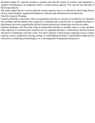 maximum output of a specific product or product mix that the system of workers and equipment is
capable of producing as an integrated whole is called system capacity. This may be less than that of
the design capacity.
The actual output may be even less than the system capacity since it is affected by short-range factors
such as actual demand, equipment breakdowns, and personal absenteeism or productivity.
Need for Capacity Planning
Capacity planning is necessary when an organization decides to increase its production or introduce
new products into the market. Once capacity is evaluated and a need for new or expanded facilities is
determined, decisions regarding the facility location and process technology selection are taken.
Capacity planning is the first step when an organization decides to produce more or a new product.
Once capacity is evaluated and a need for new or expanded facilities is determined, facility location
and process technology activities occur. Too much capacity would require exploring ways to reduce
capacity, such as temporarily closing, selling, or consolidating facilities. Consolidation might involve
relocation, a combining of technologies, or a rearrangement of equipment and process.
 
