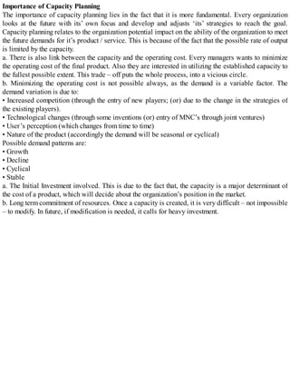 Importance of Capacity Planning
The importance of capacity planning lies in the fact that it is more fundamental. Every organization
looks at the future with its’ own focus and develop and adjusts ‘its’ strategies to reach the goal.
Capacity planning relates to the organization potential impact on the ability of the organization to meet
the future demands for it’s product / service. This is because of the fact that the possible rate of output
is limited by the capacity.
a. There is also link between the capacity and the operating cost. Every managers wants to minimize
the operating cost of the final product. Also they are interested in utilizing the established capacity to
the fullest possible extent. This trade – off puts the whole process, into a vicious circle.
b. Minimizing the operating cost is not possible always, as the demand is a variable factor. The
demand variation is due to:
• Increased competition (through the entry of new players; (or) due to the change in the strategies of
the existing players).
• Technological changes (through some inventions (or) entry of MNC’s through joint ventures)
• User’s perception (which changes from time to time)
• Nature of the product (accordingly the demand will be seasonal or cyclical)
Possible demand patterns are:
• Growth
• Decline
• Cyclical
• Stable
a. The Initial Investment involved. This is due to the fact that, the capacity is a major determinant of
the cost of a product, which will decide about the organization’s position in the market.
b. Long term commitment of resources. Once a capacity is created, it is very difficult – not impossible
– to modify. In future, if modification is needed, it calls for heavy investment.
 