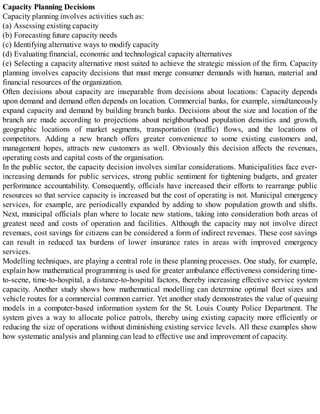 Capacity Planning Decisions
Capacity planning involves activities such as:
(a) Assessing existing capacity
(b) Forecasting future capacity needs
(c) Identifying alternative ways to modify capacity
(d) Evaluating financial, economic and technological capacity alternatives
(e) Selecting a capacity alternative most suited to achieve the strategic mission of the firm. Capacity
planning involves capacity decisions that must merge consumer demands with human, material and
financial resources of the organization.
Often decisions about capacity are inseparable from decisions about locations: Capacity depends
upon demand and demand often depends on location. Commercial banks, for example, simultaneously
expand capacity and demand by building branch banks. Decisions about the size and location of the
branch are made according to projections about neighbourhood population densities and growth,
geographic locations of market segments, transportation (traffic) flows, and the locations of
competitors. Adding a new branch offers greater convenience to some existing customers and,
management hopes, attracts new customers as well. Obviously this decision affects the revenues,
operating costs and capital costs of the organisation.
In the public sector, the capacity decision involves similar considerations. Municipalities face ever-
increasing demands for public services, strong public sentiment for tightening budgets, and greater
performance accountability. Consequently, officials have increased their efforts to rearrange public
resources so that service capacity is increased but the cost of operating is not. Municipal emergency
services, for example, are periodically expanded by adding to show population growth and shifts.
Next, municipal officials plan where to locate new stations, taking into consideration both areas of
greatest need and costs of operation and facilities. Although the capacity may not involve direct
revenues, cost savings for citizens can be considered a form of indirect revenues. These cost savings
can result in reduced tax burdens of lower insurance rates in areas with improved emergency
services.
Modelling techniques, are playing a central role in these planning processes. One study, for example,
explain how mathematical programming is used for greater ambulance effectiveness considering time-
to-scene, time-to-hospital, a distance-to-hospital factors, thereby increasing effective service system
capacity. Another study shows how mathematical modelling can determine optimal fleet sizes and
vehicle routes for a commercial common carrier. Yet another study demonstrates the value of queuing
models in a computer-based information system for the St. Louis County Police Department. The
system gives a way to allocate police patrols, thereby using existing capacity more efficiently or
reducing the size of operations without diminishing existing service levels. All these examples show
how systematic analysis and planning can lead to effective use and improvement of capacity.
 