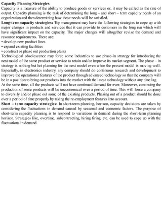 Capacity Planning Strategies
Capacity is a measure of the ability to produce goods or services or, it may be called as the rate of
output. Capacity planning is the task of determining the long – and short – term capacity needs of an
organization and then determining how these needs will be satisfied.
Long-term capacity strategies: Top management may have the following strategies to cope up with
major changes in products and services that it can provide to customers in the long run which will
have significant impact on the capacity. The major changes will altogether revise the demand and
resource requirements. There are:
• develop new product lines
• expand existing facilities
• construct or phase out production plants
Technological obsolescence may force some industries to use phase-in strategy for introducing the
next model of the same product or service to retain and/or improve its market segment. The phase – in
strategy is nothing but het planning for the next model even when the present model is moving well.
Especially, in electronics industry, any company should do continuous research and development to
improve the operational features of the product through advanced technology so that the company will
be in a position to bring out products into the market with the latest technology without any time lag.
At the same time, all the products will not have continued demand for ever. Moreover, continuing the
production of some products will be uneconomical over a period of time. This will force a company
to diversify and/or phase out some of the existing products. Phasing out of a product should be done
over a period of time properly by taking the re-employment features into account.
Short – term capacity strategies: In short-term planning, horizon, capacity decisions are taken by
considering the fluctuations in demand caused by seasonal and economic factors. The purpose of
short-term capacity planning is to respond to variations in demand during the short-term planning
horizon. Strategies like, overtime, subcontracting, hiring firing, etc. can be used to cope up with the
fluctuations in demand.
 
