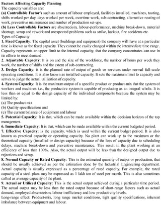 Factors Affecting Capacity Planning
The capacity variables are:
(a) Controllable Factor’s such as amount of labour employed, facilities installed, machines, tooting,
shifts worked per day, days worked per week, overtime work, sub-contracting, alternative routing of
work, preventive maintenance and number of production set-ups.
(b) Less Controllable Factors are absenteeism, labour-performance, machine break-down, material
shortage, scrap and rework and unexpected problems such as strike, lockout, fire accidents etc.
Types of Capacity
1. Fixed Capacity: The capital asset (buildings and equipment) the company will have at a particular
time is known as the fixed capacity. They cannot be easily changed within the intermediate time range.
Capacity represents an upper limit to the internal capacity, that the company concentrates can use in
its efforts to meet demand
2. Adjustable Capacity: It is on and the size of the workforce, the number of hours per week they
work, the number of shifts and the extent of sub-contracting.
3. Design Capacity: it is the planned rate of output of goods or services under normal full-scale
operating conditions. It is also known as installed capacity. It sets the maximum limit to capacity and
serves to judge the actual utilization of capacity.
4. System Capacity: It is the maximum output of a specific product or product-mix that the system of
workers and machines i.e., the productive system is capable of producing as an integral whole. It is
less than or equal to the design capacity of the individual components because the system may be
limited by:
(a) The product mix
(b) Quality specifications and
(c) The current balance of equipment and labour
5. Potential Capacity: It is that, which can be made available within the decision horizon of the top
management.
6. Immediate Capacity: It is that, which can be made available within the current budgeted period.
7. Effective Capacity: is the capacity, which is used within the current budget period. It is also
known as practical capacity or operating capacity. No plant can work up to the maximum or the
theoretical capacity (installed or design capacity) because of the loss of capacity due to scheduling
delays, machine break-down and preventive maintenance. This result in the plant working at an
efficiency of loss than 100%. Also, the actual output will be less than the designed output due to
rejections and scrap.
8. Normal Capacity or Rated Capacity: This is the estimated quantity of output or production, that
should be usually achieved as per the estimation done by the Industrial Engineering department.
Actual capacity is usually expressed as a percentage of rated capacity. For example, the rated
capacity of a steel plant may be expressed as 1 lakh ton of steel per month. This is also sometimes
called as average capacity of the plant.
9. Actual or Utilized Capacity: This is the actual output achieved during a particular time period.
The actual output may be less than the rated output because of short-range factors such as actual
demand, employed absenteeism, labour inefficiency and low productivity levels.
Long-range effect: Product-mix, long range market conditions, tight quality specifications, inherent
imbalance between equipment and labour.
 