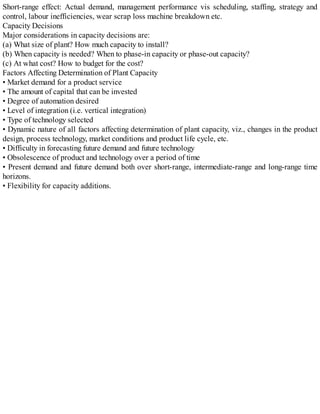 Short-range effect: Actual demand, management performance vis scheduling, staffing, strategy and
control, labour inefficiencies, wear scrap loss machine breakdown etc.
Capacity Decisions
Major considerations in capacity decisions are:
(a) What size of plant? How much capacity to install?
(b) When capacity is needed? When to phase-in capacity or phase-out capacity?
(c) At what cost? How to budget for the cost?
Factors Affecting Determination of Plant Capacity
• Market demand for a product service
• The amount of capital that can be invested
• Degree of automation desired
• Level of integration (i.e. vertical integration)
• Type of technology selected
• Dynamic nature of all factors affecting determination of plant capacity, viz., changes in the product
design, process technology, market conditions and product life cycle, etc.
• Difficulty in forecasting future demand and future technology
• Obsolescence of product and technology over a period of time
• Present demand and future demand both over short-range, intermediate-range and long-range time
horizons.
• Flexibility for capacity additions.
 