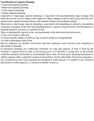 Classification of Capacity Planning
• Long-term capacity planning
• Short-term capacity planning
• Finite capacity planning
• Infinite capacity planning
Long-term or long-range capacity planning is concerned with accommodating major changes that
affect the overall level of output in the longer run. Major changes could be decisions to develop new
product lines expand existing facilities and construct or phase out production plants.
Short-term or short-range capacity planning is concerned with responding to relatively intermediate
variations in demand. In the short-term planning horizon, capacity concerns involve the fluctuations in
demand caused by seasonal or economic factors.
Ways of adjusting the capacity to the varying demands in the short-term time horizon are:
(i) Use of overtime or idle time
(ii) Increasing the number of shifts per day to meet a temporary strong demand.
(iii) Sub-contracting to other firms.
Service industries use flexible work hours, part-time employees and overtime work scheduling to
meet peaks in demands.
In operations planning, two conflicting constraints are time and capacity. If time is fixed by the
customer’s required delivery date or processing cycle. It is possible to accept time as the primary
constraint and plan backwards to accommodate these times. In such cases, planning backwards to
infinite capacity offers a potential solution to the problem. On the other hand, if the processing time is
not a constraint in cases where products are produced to stock and sell, it is simpler to use a forward
plan based on finite capacity i.e., based on available resources.
 