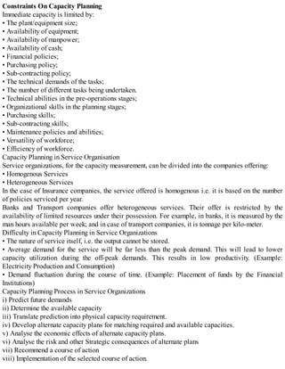 Constraints On Capacity Planning
Immediate capacity is limited by:
• The plant/equipment size;
• Availability of equipment;
• Availability of manpower;
• Availability of cash;
• Financial policies;
• Purchasing policy;
• Sub-contracting policy;
• The technical demands of the tasks;
• The number of different tasks being undertaken.
• Technical abilities in the pre-operations stages;
• Organizational skills in the planning stages;
• Purchasing skills;
• Sub-contracting skills;
• Maintenance policies and abilities;
• Versatility of workforce;
• Efficiency of workforce.
Capacity Planning in Service Organisation
Service organizations, for the capacity measurement, can be divided into the companies offering:
• Homogenous Services
• Heterogeneous Services
In the case of Insurance companies, the service offered is homogenous i.e. it is based on the number
of policies serviced per year.
Banks and Transport companies offer heterogeneous services. Their offer is restricted by the
availability of limited resources under their possession. For example, in banks, it is measured by the
man hours available per week; and in case of transport companies, it is tonnage per kilo-meter.
Difficulty in Capacity Planning in Service Organizations
• The nature of service itself, i.e. the output cannot be stored.
• Average demand for the service will be far less than the peak demand. This will lead to lower
capacity utilization during the off-peak demands. This results in low productivity. (Example:
Electricity Production and Consumption)
• Demand fluctuation during the course of time. (Example: Placement of funds by the Financial
Institutions)
Capacity Planning Process in Service Organizations
i) Predict future demands
ii) Determine the available capacity
iii) Translate prediction into physical capacity requirement.
iv) Develop alternate capacity plans for matching required and available capacities.
v) Analyse the economic effects of alternate capacity plans.
vi) Analyse the risk and other Strategic consequences of alternate plans
vii) Recommend a course of action
viii) Implementation of the selected course of action.
 