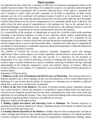 Plant Location
An important decision which has a bearing on efficiency of production management relates to the
suitable location of plant. The chief object of an industrial concern is to maximize profit through the
minimization of cost of production. this is possible when the firm is of the right (i.e. optimum) size
and is located at a place which provides economies of all kinds in production. In other words,
optimum size has to be combined with optimum location if profit is to be maximized. It must be
clearly understood at this stage that optimum location does not necessarily imply the most favourable
location where labour costs are lowest, transportation cost is minimum, and the water is the best, “but
rather where the entire group of considerations is the optimum size. Just as the optimum size is
determined through a reconciliation of the various relevant forces, the optimum location is also the
outcome of proper reconciliation of various considerations relevant to the question.
It is responsibility of the promoter or entrepreneur to search for a location which yields maximum
advantage to the business enterprise in terms of raw materials, labour, market, transportation and
communication, power and fuel, storage, climate, security, and the like. It is important for the
entrepreneur to choose a location which meets not only the present requirements of an enterprise, but
also the changes likely to occur in the foreseeable future. Consideration of this factor is important for
an enterprise which proposes to undertake expansion and growth programmes without the botheration
of searching for alternative locations.
The problem of location has several technical, economic, managerial, social and strategic
implications. These various aspects vary in their importance and direction at various places. So that
all the relevant consideration is fully take into account, it is imperative for the promoter or
entrepreneur to be extra careful in choosing a location. In medium and large-sized enterprises, the
location study is usually conducted by a special committee consisting of members having a thorough
understanding of the technical, managerial, social, and political aspects of location. When the
location problem is very complex, it is expedient to use an outside consulting firm that specializes in
location studies.
Importance of Plant Location
1. Influence on the Cost of Production and Effectiveness of Marketing: The location chosen for a
business enterprise has a direct influence on the cost of production as well as on the effectiveness of
marketing. It is one location that the ability of a business at a minimum cost, to maintain a sufficient
labour force, and to serve satisfactorily its customers.
2. Effect on the Life of the Business: The factor of location assumes greater importance because
once a plant location is chosen, the enterprise is compelled to remain in that location for many years.
Any decision to change the location later on may mean a substantial loss in the value of the assets and
additional cost in resetting the business. Thus, errors in decision-making in the realm of plant location
often lead to long-term problem which are very difficult to overcome.
Objectives Achieved Through Location
1. Holding Capital Investment and Operating Costs to Minimum: The foremost objective in
selecting an ideal location should be to ensure a minimum amount of investment in capital assets and
also lowest possible operating costs.
2. Ensuring Smooth Operation of the Business: Another objective that an entrepreneur can hope to
achieve through ideal location is the smooth running of the business enterprise. For smooth operation,
a business enterprise needs the efficient services of transportation, communication, banking, repairs
 
