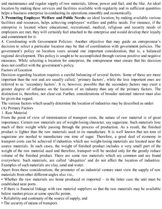 and maintenance and regular supply of raw materials, labour, power and fuel, and the like. An ideal
location by making these services and facilities available with regularity and in sufficient quantities
helps a business enterprise in conducting its operations smoothly and economically.
3. Promoting Employee Welfare and Public Needs: an ideal location, by making available various
facilities and resources, helps achieving employees’ welfare and public needs. For instance, if the
enterprise is located where educational, recreational, medical, religious and security needs of
employees are met, they will certainly feel attached to the enterprise and would develop their loyalty
and commitment for it.
4. Coordinating with Government Policies: Another objective that may guide an entrepreneur’s
decision to select a particular location may be that of coordination with government policies. The
government’s policy on location veers around one important consideration, that is, a balanced
regional development. This policy is sought to be accomplished through various positive and negative
measures. While selecting a location for enterprise, the entrepreneur must ensure that his decision
does not conflict with the government’s policy.
Factors of Location
Decision regarding location requires a careful balancing of several factors. Some of these are more
important than the rest and are usually called, ‘primary factors’, while the less important ones are
referred to as ‘secondary factors’. It is, however, possible that the secondary factors may exert a
greater degree of influence on the location of an industry than any of the primary factors. The
distinction is, therefore, not clear-cut. Further, considerations of broader national interest must also
be given due regard.
The various factors which usually determine the location of industries may be described as under:
(A) Primary Factors
1. Raw Material
From the point of view of minimization of transport costs, the nature of raw material is of great
importance. Certain raw materials are of weight-losing character, say sugarcane. Such materials lose
much of their weight while passing through the process of production. As a result, the finished
product is lighter than the raw materials used in its manufacture. It is well known that ten tons of
sugarcane are needed to manufacture one tone of sugar. Therefore, a good deal of economy in
transport costs can be achieved if industries which use weight-losing materials are located near the
source materials. In such cases, the weight of finished product includes a very small part of the
weight of the raw material used and therefore, transport will be needed only for the greatly reduce
volume of the finished product. There are some raw materials which are common and are found
everywhere. Such materials, are called ‘ubiquities’ and do not affect the location of industries.
Examples of such materials are clay, sand and water.
Apart from these considerations, the promoter of an industrial venture must view the supply of raw
materials from other different angles also viz.,
• Whether the raw materials are home produced or imported – in the latter case the unit must be
established near ports.
• If there is financial linkage with raw material suppliers so that the raw materials may be available
below market prices at some specific points.
• Reliability and continuity of the source of supply, and
• The security of means of transport.
 