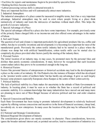 • Facilities for repairs and maintenance begin to be provided by specialist firms.
• Banking facilities become available.
• Labour possessing various skills is attracted towards it.
These are important facilities and will automatically attract more industries.
2. Industrial Atmosphere
The industrial atmosphere of a place cannot be measured in tangible terms, but it has a very important
advantage. Industrial atmosphere may be said to exist where people living at a place think
instinctively of industry and learn the intricacies of machines without much effort. This helps the
growth of even new industries.
3. Special Advantage of a Place
The special advantages offered by a place also have some importance. For example, previously some
of the princely States charged little or no income-tax and also offered some advantages in the matter
of labour.
4. Soil and Climate
The question of soil and climate is important particularly for agricultural products like tea, coffee and
rubber, but due to scientific inventions and developments it is becoming less important for most of the
manufactured goods. Previously the cotton textile industry had to be started in a place where the
climate was damp but with artificial humidification, cotton textile mills can be started also in
completely dry places provided other factors justify the starting of the industry there.
5. Personal Factors
The initial location of an industry may, in may cases, be promoted more by the personal likes and
dislikes than purely economic considerations. It must, however be recognized that such locations
cannot endure unless they prove to be economical enough in the long run.
6. Historical Factors
Factors like personal fancies of entrepreneurs or historical accidents may lead to the development of
a place as the centre of an industry. Dr. Om Prakash cites the instance of Kanpur which has developed
as the ‘premier textile centre of northern India’ but has hardly any advantage. It grew as such largely
because some pioneers especially Europeans chose Kanpur as the centre of their cotton activity.
7. Political Stability
The lack of political stability in a State makes for uncertainty in the attitude of State Governments to
industry. In locating plant, it must be seen as to whether the State has a record of political and
economic stability. It is common knowledge that many industrialists have moved out and many more
are planning to move out of West Bengal because of adverse political and law and order situation
there.
8. Special Concession and Benefits
Each State Government has been trying to promote industrial development in relatively backward
regions by offering various concessions and incentives in the form of financial assistance, cheap land,
tax-subsidy etc. to new enterprises. In many cases the location of the plat may be influenced by this
factor.
(C) National and Strategic Considerations
Balanced Regional Development of Industry
The consideration given above are mostly economic in character. These considerations, however,
ignore the broader national interest and, as pointed out earlier, lead to concentration of industries in a
 
