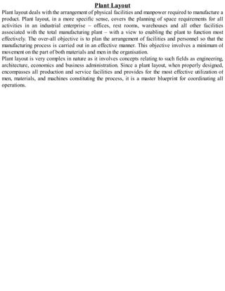 Plant Layout
Plant layout deals with the arrangement of physical facilities and manpower required to manufacture a
product. Plant layout, in a more specific sense, covers the planning of space requirements for all
activities in an industrial enterprise – offices, rest rooms, warehouses and all other facilities
associated with the total manufacturing plant – with a view to enabling the plant to function most
effectively. The over-all objective is to plan the arrangement of facilities and personnel so that the
manufacturing process is carried out in an effective manner. This objective involves a minimum of
movement on the part of both materials and men in the organisation.
Plant layout is very complex in nature as it involves concepts relating to such fields as engineering,
architecture, economics and business administration. Since a plant layout, when properly designed,
encompasses all production and service facilities and provides for the most effective utilization of
men, materials, and machines constituting the process, it is a master blueprint for coordinating all
operations.
 