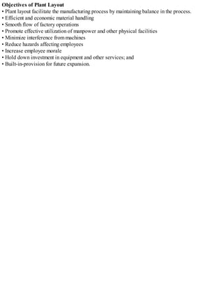 Objectives of Plant Layout
• Plant layout facilitate the manufacturing process by maintaining balance in the process.
• Efficient and economic material handling
• Smooth flow of factory operations
• Promote effective utilization of manpower and other physical facilities
• Minimize interference from machines
• Reduce hazards affecting employees
• Increase employee morale
• Hold down investment in equipment and other services; and
• Built-in-provision for future expansion.
 