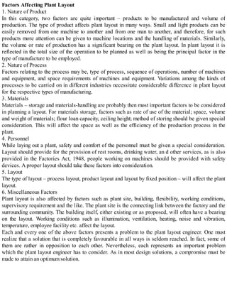 Factors Affecting Plant Layout
1. Nature of Product
In this category, two factors are quite important – products to be manufactured and volume of
production. The type of product affects plant layout in many ways. Small and light products can be
easily removed from one machine to another and from one man to another, and therefore, for such
products more attention can be given to machine locations and the handling of materials. Similarly,
the volume or rate of production has a significant bearing on the plant layout. In plant layout it is
reflected in the total size of the operation to be planned as well as being the principal factor in the
type of manufacture to be employed.
2. Nature of Process
Factors relating to the process may be, type of process, sequence of operations, number of machines
and equipment, and space requirements of machines and equipment. Variations among the kinds of
processes to be carried on in different industries necessitate considerable difference in plant layout
for the respective types of manufacturing.
3. Materials
Materials – storage and materials-handling are probably then most important factors to be considered
in planning a layout. For materials storage, factors such as rate of use of the material; space, volume
and weight of materials; flour loan capacity, ceiling height; method of storing should be given special
consideration. This will affect the space as well as the efficiency of the production process in the
plant.
4. Personnel
While laying out a plant, safety and comfort of the personnel must be given a special consideration.
Layout should provide for the provision of rest rooms, drinking water, an d other services, as is also
provided in the Factories Act, 1948, people working on machines should be provided with safety
devices. A proper layout should take these factors into consideration.
5. Layout
The type of layout – process layout, product layout and layout by fixed position – will affect the plant
layout.
6. Miscellaneous Factors
Plant layout is also affected by factors such as plant site, building, flexibility, working conditions,
supervisory requirement and the like. The plant site is the connecting link between the factory and the
surrounding community. The building itself, either existing or as proposed, will often have a bearing
on the layout. Working conditions such as illumination, ventilation, heating, noise and vibration,
temperature, employee facility etc. affect the layout.
Each and every one of the above factors presents a problem to the plant layout engineer. One must
realize that a solution that is completely favourable in all ways is seldom reached. In fact, some of
them are rather in opposition to each other. Nevertheless, each represents an important problem
which the plant layout engineer has to consider. As in most design solutions, a compromise must be
made to attain an optimum solution.
 