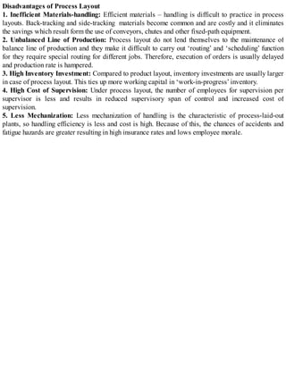 Disadvantages of Process Layout
1. Inefficient Materials-handling: Efficient materials – handling is difficult to practice in process
layouts. Back-tracking and side-tracking materials become common and are costly and it eliminates
the savings which result form the use of conveyors, chutes and other fixed-path equipment.
2. Unbalanced Line of Production: Process layout do not lend themselves to the maintenance of
balance line of production and they make it difficult to carry out ‘routing’ and ‘scheduling’ function
for they require special routing for different jobs. Therefore, execution of orders is usually delayed
and production rate is hampered.
3. High Inventory Investment: Compared to product layout, inventory investments are usually larger
in case of process layout. This ties up more working capital in ‘work-in-progress’ inventory.
4. High Cost of Supervision: Under process layout, the number of employees for supervision per
supervisor is less and results in reduced supervisory span of control and increased cost of
supervision.
5. Less Mechanization: Less mechanization of handling is the characteristic of process-laid-out
plants, so handling efficiency is less and cost is high. Because of this, the chances of accidents and
fatigue hazards are greater resulting in high insurance rates and lows employee morale.
 