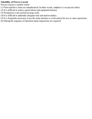 Suitability of Process Layout
Process layout is suitable where
(1) Non-repetitive items are manufactured. In other words, emphasis is on special orders.
(2) It is difficult to achieve good labour and equipment balance.
(3) Production is not carried on large scale.
(4) It is difficult to undertake adequate time and motion studies.
(5) It is frequently necessary to use the same machine or work station for two or more operations.
(6) During the sequence of operation many inspections are required.
 