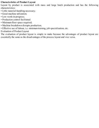 Characteristics of Product Layout
Layout by product is associated with mass and large batch production and has the following
characteristics:
• Little material-handling necessary;
• Good machine utilization;
• Low work-in-progress;
• Production control facilitated
• Minimum floor space required;
• Machine breakdown disrupts production;
• Effective use of labour, i.e. minimum training, job specialization, etc.
Evaluation of Product Layout
The evaluation of product layout is simple to make because the advantages of product layout are
essentially the same as the disadvantages of the process layout and vice versa.
 