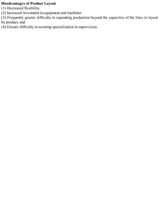 Disadvantages of Product Layout
(1) Decreased flexibility
(2) Increased investment in equipment and machines
(3) Frequently greater difficulty in expanding production beyond the capacities of the lines in layout
by product, and
(4) Greater difficulty in securing specialization in supervision.
 