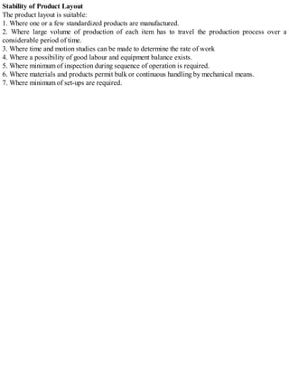 Stability of Product Layout
The product layout is suitable:
1. Where one or a few standardized products are manufactured.
2. Where large volume of production of each item has to travel the production process over a
considerable period of time.
3. Where time and motion studies can be made to determine the rate of work
4. Where a possibility of good labour and equipment balance exists.
5. Where minimum of inspection during sequence of operation is required.
6. Where materials and products permit bulk or continuous handling by mechanical means.
7. Where minimum of set-ups are required.
 