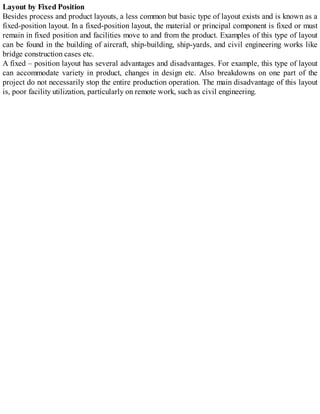 Layout by Fixed Position
Besides process and product layouts, a less common but basic type of layout exists and is known as a
fixed-position layout. In a fixed-position layout, the material or principal component is fixed or must
remain in fixed position and facilities move to and from the product. Examples of this type of layout
can be found in the building of aircraft, ship-building, ship-yards, and civil engineering works like
bridge construction cases etc.
A fixed – position layout has several advantages and disadvantages. For example, this type of layout
can accommodate variety in product, changes in design etc. Also breakdowns on one part of the
project do not necessarily stop the entire production operation. The main disadvantage of this layout
is, poor facility utilization, particularly on remote work, such as civil engineering.
 