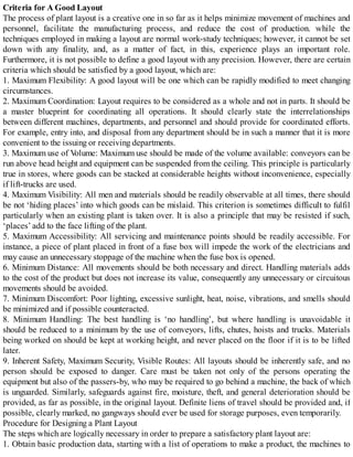 Criteria for A Good Layout
The process of plant layout is a creative one in so far as it helps minimize movement of machines and
personnel, facilitate the manufacturing process, and reduce the cost of production. while the
techniques employed in making a layout are normal work-study techniques; however, it cannot be set
down with any finality, and, as a matter of fact, in this, experience plays an important role.
Furthermore, it is not possible to define a good layout with any precision. However, there are certain
criteria which should be satisfied by a good layout, which are:
1. Maximum Flexibility: A good layout will be one which can be rapidly modified to meet changing
circumstances.
2. Maximum Coordination: Layout requires to be considered as a whole and not in parts. It should be
a master blueprint for coordinating all operations. It should clearly state the interrelationships
between different machines, departments, and personnel and should provide for coordinated efforts.
For example, entry into, and disposal from any department should be in such a manner that it is more
convenient to the issuing or receiving departments.
3. Maximum use of Volume: Maximum use should be made of the volume available: conveyors can be
run above head height and equipment can be suspended from the ceiling. This principle is particularly
true in stores, where goods can be stacked at considerable heights without inconvenience, especially
if lift-trucks are used.
4. Maximum Visibility: All men and materials should be readily observable at all times, there should
be not ‘hiding places’ into which goods can be mislaid. This criterion is sometimes difficult to fulfil
particularly when an existing plant is taken over. It is also a principle that may be resisted if such,
‘places’ add to the face lifting of the plant.
5. Maximum Accessibility: All servicing and maintenance points should be readily accessible. For
instance, a piece of plant placed in front of a fuse box will impede the work of the electricians and
may cause an unnecessary stoppage of the machine when the fuse box is opened.
6. Minimum Distance: All movements should be both necessary and direct. Handling materials adds
to the cost of the product but does not increase its value, consequently any unnecessary or circuitous
movements should be avoided.
7. Minimum Discomfort: Poor lighting, excessive sunlight, heat, noise, vibrations, and smells should
be minimized and if possible counteracted.
8. Minimum Handling: The best handling is ‘no handling’, but where handling is unavoidable it
should be reduced to a minimum by the use of conveyors, lifts, chutes, hoists and trucks. Materials
being worked on should be kept at working height, and never placed on the floor if it is to be lifted
later.
9. Inherent Safety, Maximum Security, Visible Routes: All layouts should be inherently safe, and no
person should be exposed to danger. Care must be taken not only of the persons operating the
equipment but also of the passers-by, who may be required to go behind a machine, the back of which
is unguarded. Similarly, safeguards against fire, moisture, theft, and general deterioration should be
provided, as far as possible, in the original layout. Definite liens of travel should be provided and, if
possible, clearly marked, no gangways should ever be used for storage purposes, even temporarily.
Procedure for Designing a Plant Layout
The steps which are logically necessary in order to prepare a satisfactory plant layout are:
1. Obtain basic production data, starting with a list of operations to make a product, the machines to
 