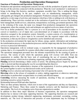 Production and Operation Management
Functions of Production and Operations Management
Production and operations management concerns not only with the production of goods and services
but also all the activities connected with the production. When the word ‘production’ is mentioned, it
brings in the things like factories, machines, equipment, assembly lines. This is nothing but things
related to manufacturing. In the past, emphasis was on manufacturing management, which
subsequently got changed into production management. Production concepts and techniques are being
applied to a wide range of activities and situations which have little or nothing to do with factories or
manufacturing. These activities resulted not in the realization of goods but in services like banking,
hotel management, health services, educations, transportation, recreating, government operations. Due
to the widening of the scope, the name was changed from production management into operations
management, where the concepts, tools and techniques are applied on diverse nature of activities.
First let us define production. This is a process or a set of procedures to be executed in order to
convert or transform a set of inputs into a pre-determined set of outputs in accordance with the
objectives assigned to the production system. Generally, a system consists of a transformation or
conversion process for a given input to be converted into the required output with a feedback
mechanism, so that any deviation or irregularities can be identified and corrected,
In the production environment the input may be labour, energy, capital, information and technology,
the transformation process is the production processes and the output may take the form of products or
services or processed information.
Operations management, with its widened scope, is responsible for the management of productive
systems, that is, it is responsible for systems which either create goods or private service or both.
The operations management personnel have the ultimate responsibility for the creating of goods or
services. The variety of jobs which the operations group will oversee will differ from one
organization to another. But the basic task of coordinating the use of resources through the
management process, which involves planning, organizing, staffing, directing and controlling.
Planning involved determining a future course of action. The planning process begins by deciding
what is desired and then designing the way for accomplishing that objective.
Organizing refers to the administrative structure of the organization. It involves putting the parts of
the system together in such a way that desired results can be achieved.
Staffing involves selection and training of personnel who will operate the system.
Directing refers to the release of commands or orders, making suggestions or otherwise motivating
subordinates to perform their assigned duties in a timely and efficient manner.
Controlling involves measuring the results of operations, deciding if they are acceptable and
instituting corrective action if need be.
Relationship between POM and other functions
There are three primary functions, which exist in most of the organizations and they are Operations,
Marketing and Finance. These three cannot be mutually exclusive and the functional overlap is
unavoidable. The level of overlapping varies from one organisation to another.
In addition to these three major functions of business organizations, the operation management
function has to interact with many supporting functions. The supporting functions are research and
development, product design, industrial engineering, maintenance, personnel, accounting, costing,
materials, etc. The level of interaction and presence of some departments may be Exchange of
 