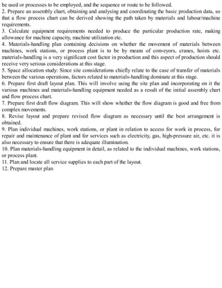 be used or processes to be employed, and the sequence or route to be followed.
2. Prepare an assembly chart, obtaining and analysing and coordinating the basic production data, so
that a flow process chart can be derived showing the path taken by materials and labour/machine
requirements.
3. Calculate equipment requirements needed to produce the particular production rate, making
allowance for machine capacity, machine utilization etc.
4. Materials-handling plan containing decisions on whether the movement of materials between
machines, work stations, or process plant is to be by means of conveyors, cranes, hoists etc.
materials-handling is a very significant cost factor in production and this aspect of production should
receive very serious considerations at this stage.
5. Space allocation study: Since site considerations chiefly relate to the case of transfer of materials
between the various operations, factors related to materials-handling dominate at this stage.
6. Prepare first draft layout plan. This will involve using the site plan and incorporating on it the
various machines and materials-handling equipment needed as a result of the initial assembly chart
and flow process chart.
7. Prepare first draft flow diagram. This will show whether the flow diagram is good and free from
complex movements.
8. Revise layout and prepare revised flow diagram as necessary until the best arrangement is
obtained.
9. Plan individual machines, work stations, or plant in relation to access for work in process, for
repair and maintenance of plant and for services such as electricity, gas, high-pressure air, etc. it is
also necessary to ensure that there is adequate illumination.
10. Plan materials-handling equipment in detail, as related to the individual machines, work stations,
or process plant.
11. Plan and locate all service supplies to each part of the layout.
12. Prepare master plan
 