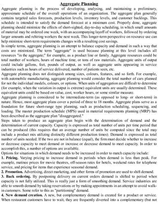 Aggregate Planning
Aggregate planning is the process of developing, analysing, and maintaining a preliminary,
approximate schedule of the overall operations of an organization. The aggregate plan generally
contains targeted sales forecasts, production levels, inventory levels, and customer backlogs. This
schedule is intended to satisfy the demand forecast at a minimum cost. Properly done, aggregate
planning should minimize the effects of short-sighted, day-to-day scheduling, in which small amounts
of material may be ordered one week, with an accompanying layoff of workers, followed by ordering
larger amounts and rehiring workers the next week. This longer-term perspective on resource use can
help minimize short-term requirements changes with a resulting cost savings.
In simple terms, aggregate planning is an attempt to balance capacity and demand in such a way that
costs are minimized. The term "aggregate" is used because planning at this level includes all
resources "in the aggregate;" for example, as a product line or family. Aggregate resources could be
total number of workers, hours of machine time, or tons of raw materials. Aggregate units of output
could include gallons, feet, pounds of output, as well as aggregate units appearing in service
industries such as hours of service delivered, number of patients seen, etc.
Aggregate planning does not distinguish among sizes, colours, features, and so forth. For example,
with automobile manufacturing, aggregate planning would consider the total number of cars planned
for not the individual models, colours, or options. When units of aggregation are difficult to determine
(for example, when the variation in output is extreme) equivalent units are usually determined. These
equivalent units could be based on value, cost, worker hours, or some similar measure.
Aggregate planning is considered to be intermediate-term (as opposed to long- or short-term) in
nature. Hence, most aggregate plans cover a period of three to 18 months. Aggregate plans serve as a
foundation for future short-range type planning, such as production scheduling, sequencing, and
loading. The master production schedule (MPS) used in material requirements planning (MRP) has
been described as the aggregate plan "disaggregated."
Steps taken to produce an aggregate plan begin with the determination of demand and the
determination of current capacity. Capacity is expressed as total number of units per time period that
can be produced (this requires that an average number of units be computed since the total may
include a product mix utilizing distinctly different production times). Demand is expressed as total
number of units needed. If the two are not in balance (equal), the firm must decide whether to increase
or decrease capacity to meet demand or increase or decrease demand to meet capacity. In order to
accomplish this, a number of options are available.
Options for situations in which demand needs to be increased in order to match capacity include:
1. Pricing. Varying pricing to increase demand in periods when demand is less than peak. For
example, matinee prices for movie theatres, off-season rates for hotels, weekend rates for telephone
service, and pricing for items that experience seasonal demand.
2. Promotion. Advertising, direct marketing, and other forms of promotion are used to shift demand.
3. Back ordering. By postponing delivery on current orders demand is shifted to period when
capacity is not fully utilized. This is really just a form of smoothing demand. Service industries are
able to smooth demand by taking reservations or by making appointments in an attempt to avoid walk-
in customers. Some refer to this as "partitioning" demand.
4. New demand creation. A new, but complementary demand is created for a product or service.
When restaurant customers have to wait, they are frequently diverted into a complementary (but not
 