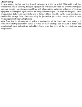 Chase Strategy
A chase strategy implies matching demand and capacity period by period. This could result in a
considerable amount of hiring, firing or laying off of employees; insecure and unhappy employees;
increased inventory carrying costs; problems with labour unions; and erratic utilization of plant and
equipment. It also implies a great deal of flexibility on the firm's part. The major advantage of a chase
strategy is that it allows inventory to be held to the lowest level possible, and for some firms this is a
considerable savings. Most firms embracing the just-in-time production concept utilize a chase
strategy approach to aggregate planning.
Most firms find it advantageous to utilize a combination of the level and chase strategy. A
combination strategy (sometimes called a hybrid or mixed strategy) can be found to better meet
organizational goals and policies and achieve lower costs than either of the pure strategies used
independently.
 