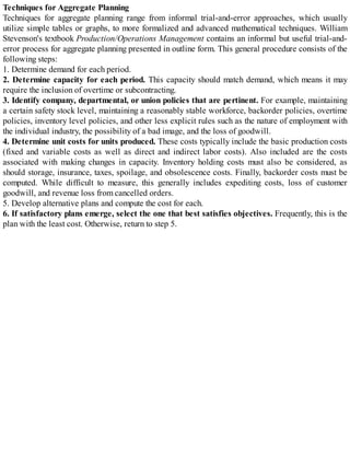 Techniques for Aggregate Planning
Techniques for aggregate planning range from informal trial-and-error approaches, which usually
utilize simple tables or graphs, to more formalized and advanced mathematical techniques. William
Stevenson's textbook Production/Operations Management contains an informal but useful trial-and-
error process for aggregate planning presented in outline form. This general procedure consists of the
following steps:
1. Determine demand for each period.
2. Determine capacity for each period. This capacity should match demand, which means it may
require the inclusion of overtime or subcontracting.
3. Identify company, departmental, or union policies that are pertinent. For example, maintaining
a certain safety stock level, maintaining a reasonably stable workforce, backorder policies, overtime
policies, inventory level policies, and other less explicit rules such as the nature of employment with
the individual industry, the possibility of a bad image, and the loss of goodwill.
4. Determine unit costs for units produced. These costs typically include the basic production costs
(fixed and variable costs as well as direct and indirect labor costs). Also included are the costs
associated with making changes in capacity. Inventory holding costs must also be considered, as
should storage, insurance, taxes, spoilage, and obsolescence costs. Finally, backorder costs must be
computed. While difficult to measure, this generally includes expediting costs, loss of customer
goodwill, and revenue loss from cancelled orders.
5. Develop alternative plans and compute the cost for each.
6. If satisfactory plans emerge, select the one that best satisfies objectives. Frequently, this is the
plan with the least cost. Otherwise, return to step 5.
 