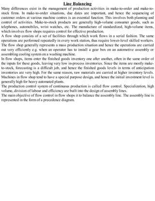 Line Balancing
Many differences exist in the management of production activities in make-to-order and make-to-
stock firms. In make-to-order situations, due dates are important, and hence the sequencing of
customer orders at various machine centres is an essential function. This involves both planning and
control of activities. Make-to-stock products are generally high-volume consumer goods, such as
telephones, automobiles, wrist watches, etc. The manufacture of standardized, high-volume items,
which involves flow shops requires control for effective production.
A flow shop consists of a set of facilities through which work flows in a serial fashion. The same
operations are performed repeatedly in every work station, thus require lower-level skilled workers.
The flow shop generally represents a mass production situation and hence the operations are carried
out very efficiently e.g. when an operator has to install a gear box on an automotive assembly or
assembling cooling system on a washing machine.
In flow shops, items enter the finished goods inventory one after another, often in the same order of
the inputs for these goods, leaving very low in-process inventories. Since the items are mostly make-
to-stock, forecasting is a difficult job, and hence the finished goods levels in terms of anticipation
inventories are very high. For the same reason, raw materials are carried at higher inventory levels.
Machines in flow shop tend to have a special purpose design, and hence the initial investment level is
generally high for heavy automated plants.
The production control system of continuous production is called flow control. Specialization, high
volume, division of labour and efficiency are built into the design of assembly lines.
The main objective of flow control in flow shops it to balance the assembly line. The assembly line is
represented in the form of a precedence diagram.
 