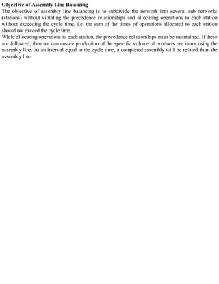 Objective of Assembly Line Balancing
The objective of assembly line balancing is to subdivide the network into several sub networks
(stations) without violating the precedence relationships and allocating operations to each station
without exceeding the cycle time, i.e. the sum of the times of operations allocated to each station
should not exceed the cycle time.
While allocating operations to each station, the precedence relationships must be maintained. If these
are followed, then we can ensure production of the specific volume of products ore items using the
assembly line. At an interval equal to the cycle time, a completed assembly will be related from the
assembly line.
 