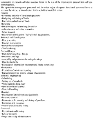 information on current and future decided based on the size of the organization, product line and type
of management.
The operations management personnel and the other major of support functional personnel have to
necessarily interact with each other in the activities identified below:
Finance
• Economic analysis of investment products
• Budgeting and timing of funds
• Provision and release of funds
Marketing
• Developing and maintaining the market
• Advertisement and sales promotion
• Sales forecast
• Production improvement / new product development.
Research and Development
• Idea generation
• Product formulations
• Prototype Development
• Test Marketing
Product Design
• Preliminary and final design
• Detailed Drawings
• Assembly and parts manufacturing drawings
• Quality standards
• Exchange of information on current and future capabilities
Maintenance
• Evolution of maintenance policy
• Implementation for general upkeep of equipment
Industrial Engineering
• Scheduling
• Setting up of standards
• Work methods: time study
• Quality audit and contact
• Material handling
Materials
• Procurement of materials and equipment
• Inventory control
• Economic order quantity and timing of purchase
• Inspection and clearance
• Vendor evaluation and rating
Personnel
• Recruitment and training
• Labour relations
• Wage and Salary administration
 