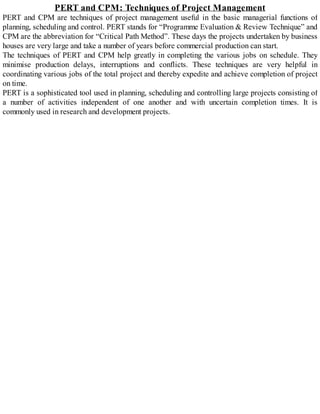 PERT and CPM: Techniques of Project Management
PERT and CPM are techniques of project management useful in the basic managerial functions of
planning, scheduling and control. PERT stands for “Programme Evaluation & Review Technique” and
CPM are the abbreviation for “Critical Path Method”. These days the projects undertaken by business
houses are very large and take a number of years before commercial production can start.
The techniques of PERT and CPM help greatly in completing the various jobs on schedule. They
minimise production delays, interruptions and conflicts. These techniques are very helpful in
coordinating various jobs of the total project and thereby expedite and achieve completion of project
on time.
PERT is a sophisticated tool used in planning, scheduling and controlling large projects consisting of
a number of activities independent of one another and with uncertain completion times. It is
commonly used in research and development projects.
 