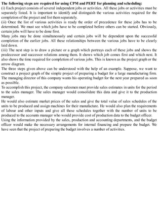 The following steps are required for using CPM and PERT for planning and scheduling:
(i) Each project consists of several independent jobs or activities. All these jobs or activities must be
separately listed. It is important to identify and distinguish the various activities required for the
completion of the project and list them separately.
(ii) Once the list of various activities is ready the order of precedence for these jobs has to be
determined. We must see which jobs have to be completed before others can be started. Obviously,
certain jobs will have to be done first.
Many jobs may be done simultaneously and certain jobs will be dependent upon the successful
completion of the earlier jobs. All these relationships between the various jobs have to be clearly
laid down.
(iii) The next step is to draw a picture or a graph which portrays each of these jobs and shows the
predecessor and successor relations among them. It shows which job comes first and which next. It
also shows the time required for completion of various jobs. This is known as the project graph or the
arrow diagram.
The three steps given above can be understood with the help of an example. Suppose, we want to
construct a project graph of the simple project of preparing a budget for a large manufacturing firm.
The managing director of this company wants his operating budget for the next year prepared as soon
as possible.
To accomplish this project, the company salesmen must provide sales estimates in units for the period
to the sales manager. The sales manager would consolidate this data and give it to the production
manager.
He would also estimate market prices of the sales and give the total value of sales schedules of the
units to be produced and assign machines for their manufacture. He would also plan the requirements
of labour and other inputs and give all these schedules together with the number of units to be
produced to the accounts manager who would provide cost of production data to the budget officer.
Using the information provided by the sales, production and accounting departments, and the budget
officer would make the necessary arrangements for internal financing and prepare the budget. We
have seen that the project of preparing the budget involves a number of activities.
 