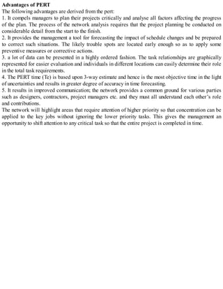 Advantages of PERT
The following advantages are derived from the pert:
1. It compels managers to plan their projects critically and analyse all factors affecting the progress
of the plan. The process of the network analysis requires that the project planning be conducted on
considerable detail from the start to the finish.
2. It provides the management a tool for forecasting the impact of schedule changes and be prepared
to correct such situations. The likely trouble spots are located early enough so as to apply some
preventive measures or corrective actions.
3. a lot of data can be presented in a highly ordered fashion. The task relationships are graphically
represented for easier evaluation and individuals in different locations can easily determine their role
in the total task requirements.
4. The PERT time (Te) is based upon 3-way estimate and hence is the most objective time in the light
of uncertainties and results in greater degree of accuracy in time forecasting.
5. It results in improved communication; the network provides a common ground for various parties
such as designers, contractors, project managers etc. and they must all understand each other’s role
and contributions.
The network will highlight areas that require attention of higher priority so that concentration can be
applied to the key jobs without ignoring the lower priority tasks. This gives the management an
opportunity to shift attention to any critical task so that the entire project is completed in time.
 