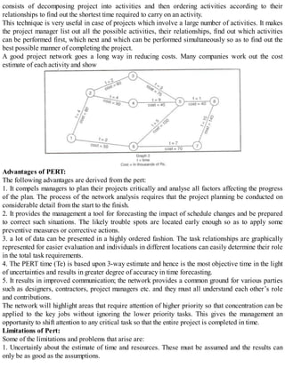 consists of decomposing project into activities and then ordering activities according to their
relationships to find out the shortest time required to carry on an activity.
This technique is very useful in case of projects which involve a large number of activities. It makes
the project manager list out all the possible activities, their relationships, find out which activities
can be performed first, which next and which can be performed simultaneously so as to find out the
best possible manner of completing the project.
A good project network goes a long way in reducing costs. Many companies work out the cost
estimate of each activity and show
Advantages of PERT:
The following advantages are derived from the pert:
1. It compels managers to plan their projects critically and analyse all factors affecting the progress
of the plan. The process of the network analysis requires that the project planning be conducted on
considerable detail from the start to the finish.
2. It provides the management a tool for forecasting the impact of schedule changes and be prepared
to correct such situations. The likely trouble spots are located early enough so as to apply some
preventive measures or corrective actions.
3. a lot of data can be presented in a highly ordered fashion. The task relationships are graphically
represented for easier evaluation and individuals in different locations can easily determine their role
in the total task requirements.
4. The PERT time (Te) is based upon 3-way estimate and hence is the most objective time in the light
of uncertainties and results in greater degree of accuracy in time forecasting.
5. It results in improved communication; the network provides a common ground for various parties
such as designers, contractors, project managers etc. and they must all understand each other’s role
and contributions.
The network will highlight areas that require attention of higher priority so that concentration can be
applied to the key jobs without ignoring the lower priority tasks. This gives the management an
opportunity to shift attention to any critical task so that the entire project is completed in time.
Limitations of Pert:
Some of the limitations and problems that arise are:
1. Uncertainly about the estimate of time and resources. These must be assumed and the results can
only be as good as the assumptions.
 