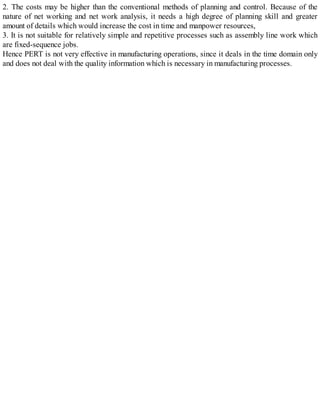 2. The costs may be higher than the conventional methods of planning and control. Because of the
nature of net working and net work analysis, it needs a high degree of planning skill and greater
amount of details which would increase the cost in time and manpower resources,
3. It is not suitable for relatively simple and repetitive processes such as assembly line work which
are fixed-sequence jobs.
Hence PERT is not very effective in manufacturing operations, since it deals in the time domain only
and does not deal with the quality information which is necessary in manufacturing processes.
 