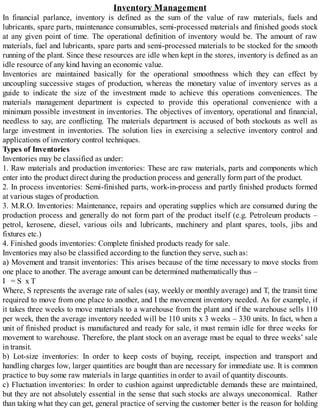 Inventory Management
In financial parlance, inventory is defined as the sum of the value of raw materials, fuels and
lubricants, spare parts, maintenance consumables, semi-processed materials and finished goods stock
at any given point of time. The operational definition of inventory would be. The amount of raw
materials, fuel and lubricants, spare parts and semi-processed materials to be stocked for the smooth
running of the plant. Since these resources are idle when kept in the stores, inventory is defined as an
idle resource of any kind having an economic value.
Inventories are maintained basically for the operational smoothness which they can effect by
uncoupling successive stages of production, whereas the monetary value of inventory serves as a
guide to indicate the size of the investment made to achieve this operations conveniences. The
materials management department is expected to provide this operational convenience with a
minimum possible investment in inventories. The objectives of inventory, operational and financial,
needless to say, are conflicting. The materials department is accused of both stockouts as well as
large investment in inventories. The solution lies in exercising a selective inventory control and
applications of inventory control techniques.
Types of Inventories
Inventories may be classified as under:
1. Raw materials and production inventories: These are raw materials, parts and components which
enter into the product direct during the production process and generally form part of the product.
2. In process inventories: Semi-finished parts, work-in-process and partly finished products formed
at various stages of production.
3. M.R.O. Inventories: Maintenance, repairs and operating supplies which are consumed during the
production process and generally do not form part of the product itself (e.g. Petroleum products –
petrol, kerosene, diesel, various oils and lubricants, machinery and plant spares, tools, jibs and
fixtures etc.)
4. Finished goods inventories: Complete finished products ready for sale.
Inventories may also be classified according to the function they serve, such as:
a) Movement and transit inventories: This arises because of the time necessary to move stocks from
one place to another. The average amount can be determined mathematically thus –
I = S x T
Where, S represents the average rate of sales (say, weekly or monthly average) and T, the transit time
required to move from one place to another, and I the movement inventory needed. As for example, if
it takes three weeks to move materials to a warehouse from the plant and if the warehouse sells 110
per week, then the average inventory needed will be 110 units x 3 weeks – 330 units. In fact, when a
unit of finished product is manufactured and ready for sale, it must remain idle for three weeks for
movement to warehouse. Therefore, the plant stock on an average must be equal to three weeks’ sale
in transit.
b) Lot-size inventories: In order to keep costs of buying, receipt, inspection and transport and
handling charges low, larger quantities are bought than are necessary for immediate use. It is common
practice to buy some raw materials in large quantities in order to avail of quantity discounts.
c) Fluctuation inventories: In order to cushion against unpredictable demands these are maintained,
but they are not absolutely essential in the sense that such stocks are always uneconomical. Rather
than taking what they can get, general practice of serving the customer better is the reason for holding
 