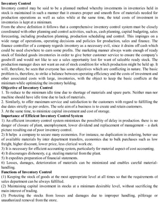 Inventory Control
Inventory control may be said to be a planned method whereby investments in inventories held in
stock is maintained in such a manner that it ensures proper and smooth flow of materials needed for
production operations as well as sales while at the same time, the total costs of investment in
inventories is kept at a minimum.
From the above definition it follows that a comprehensive inventory control system must be closely
coordinated with other planning and control activities, such as, cash planning, capital budgeting, sales
forecasting, including production planning, production scheduling and control. This impinges on a
wide range of operations, operating decisions and policies for production, sales and finance. The
finance controller of a company regards inventory as a necessary evil, since it drains off cash which
could be used elsewhere to earn some profits. The marketing manner always wants enough of ready
stock of finished goods inventories in order to give better customer service to ensure the company’s
goodwill and would not like to see a sales opportunity lost for want of saleable ready stock. The
production manager does not want an out of stock condition for which production might be held up. It
will, therefore, be seen that everyone has some objectives which are conflicting in nature. The basic
problem is, therefore, to strike a balance between operating efficiency and the costs of investment and
other associated costs with large, inventories, with the object to keep the basic conflicts at the
minimum while optimizing the inventory holding.
Objective of Inventory Control
1. To reduce to the minimum idle time due to shortage of materials and spare parts. Neither man nor
machine should have idle time due to lack of materials.
2. Similarly, to offer maximum service and satisfaction to the customers with regard to fulfilling the
due dates strictly as per orders. The sole aim of a business is to create and retain customers.
3. At the same time, to minimize capital investment and cost of storage.
Importance of Efficient Inventory Control System
1) An efficient inventory control system minimizes the possibility of delay in production. there is no
danger of closure of plant, unemployment, lower dividend and replacement of management – a dark
picture resulting out of poor inventory control.
2) It helps a company to secure many economies. For instance, no duplication in ordering, better use
of available materials by inter department transfers, economies due to bulk purchases such as low
freight, higher discount, lower price, less clerical work etc.
3) It is necessary for efficient accounting system, particularly for material aspect of cost accounting.
4) It discourages dishonesty, e.g. stealing material from the plant.
5) It expedites preparation of financial statements.
6) Losses, damages, deterioration of materials can be minimized and enables careful material-
handling.
Functions of Inventory Control
(1) Keeping the stock of goods at the most appropriate level at all times so that the requirements of
sales department can be always fulfilled.
(2) Maintaining capital investment in stocks at a minimum desirable level, without sacrificing the
main interest of trading.
(3) Protecting the stocks from losses and damages due to improper handling, pilferage or
unauthorized removal from the store.
 
