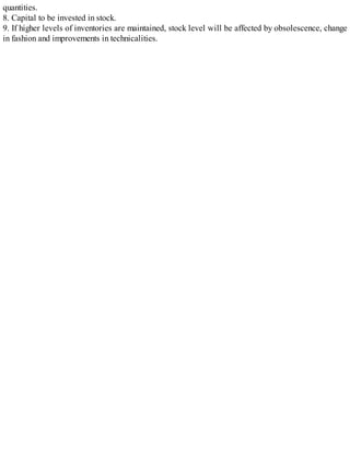 quantities.
8. Capital to be invested in stock.
9. If higher levels of inventories are maintained, stock level will be affected by obsolescence, change
in fashion and improvements in technicalities.
 