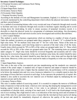 Inventory Control Techniques
(1) Perpetual Inventory and Continuous Stock Taking
(2) A. B. C Analysis
(3) Input-Output Ratio Analysis
(4) Inventory Turnover Ratio
(5) Economic Order Quantity
1. Perpetual Inventory System
According to the Institute of Costs and Management Accountants, England, it is defined as “a system
of records maintained by the controlling department which reflects the physical movements of stocks
and their current balance”.
It is a method of ascertaining balance after every receipt and issue of materials through stock records
to facilitate and issue of materials through stock records to facilitate regular checking and to avoid
closing down for stock-taking. In order to ensure accuracy of perpetual inventory record, it is
desirable to check the physical stocks by a programme of continuous stock-taking. Any discrepancy
noted between physical stock and stock records can be investigated and rectified, then and there.
2. A B C Control Method
This method is useful in business organisations which are dealing in a number of items of goods.
Under this method, inventories are grouped under three categories A, B and C “A” is allotted for the
high value items, “B” for medium value items and “C” for low value items. Values of the items are
converted into percentages; each item being stated at a percent of the total value of all the items.
Usually items which account for 70% to 80% of the values are grouped under item ‘A’. Those which
account for 10% to 20% of the values are grouped under item ‘B’. The remaining items are grouped
under category ‘C’. High value items should be reviewed frequently and accurately and low value
items may be reviewed at long periods. In the case of medium value items, the control should be more
than the low value items, the control should be more than the low value items and less than the high
value items. Moreover, in this case review need not be made as frequently as in the case of high value
items.
3. Input-Output Ratio Analysis
This ratio is the ratio of the raw-materials put into manufacturing and the standards raw materials
content of the actual output. A standard ratio of input of material and output of material should be
determined and the actual ratio is higher than the standard ratio, the performance will be considered
to be below the standard ratio and vice-versa. In process industries it is a valuable report to show the
percentage of losses that have occurred at each stage. It also measures the productivity of capital. this
method is also useful to ascertain the raw material cost of finished output by multiplying the raw
material cost per unit by this ratio.
4. Inventory Turnover Ratio
This ratio is another method of exercising control. It is essential to compare the turnover of different
kinds of materials to find out the items: which are slow moving, thus helping the management to avoid
keeping capital locked up in such item. A low ratio is an indicator of slow moving stock,
accumulation of obsolete stock, carrying of too much stock. It will lead to the disadvantages arising
out of over-stocking. But a high turnover ratio is an indication of fast moving stock and investment in
stock. If this ratio for a particular item is zero, it means that the item had not been used at all during
the period and should be immediately disposed of; otherwise the quality of the item may get
 