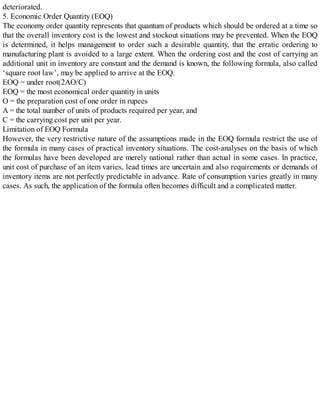 deteriorated.
5. Economic Order Quantity (EOQ)
The economy order quantity represents that quantum of products which should be ordered at a time so
that the overall inventory cost is the lowest and stockout situations may be prevented. When the EOQ
is determined, it helps management to order such a desirable quantity, that the erratic ordering to
manufacturing plant is avoided to a large extent. When the ordering cost and the cost of carrying an
additional unit in inventory are constant and the demand is known, the following formula, also called
‘square root law’, may be applied to arrive at the EOQ.
EOQ = under root(2AO/C)
EOQ = the most economical order quantity in units
O = the preparation cost of one order in rupees
A = the total number of units of products required per year, and
C = the carrying cost per unit per year.
Limitation of EOQ Formula
However, the very restrictive nature of the assumptions made in the EOQ formula restrict the use of
the formula in many cases of practical inventory situations. The cost-analyses on the basis of which
the formulas have been developed are merely national rather than actual in some cases. In practice,
unit cost of purchase of an item varies, lead times are uncertain and also requirements or demands of
inventory items are not perfectly predictable in advance. Rate of consumption varies greatly in many
cases. As such, the application of the formula often becomes difficult and a complicated matter.
 