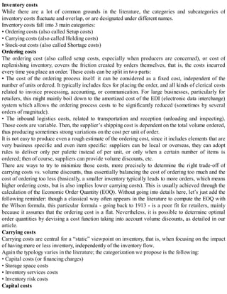 Inventory costs
While there are a lot of common grounds in the literature, the categories and subcategories of
inventory costs fluctuate and overlap, or are designated under different names.
Inventory costs fall into 3 main categories:
• Ordering costs (also called Setup costs)
• Carrying costs (also called Holding costs)
• Stock-out costs (also called Shortage costs)
Ordering costs
The ordering cost (also called setup costs, especially when producers are concerned), or cost of
replenishing inventory, covers the friction created by orders themselves, that is, the costs incurred
every time you place an order. These costs can be split in two parts:
• The cost of the ordering process itself: it can be considered as a fixed cost, independent of the
number of units ordered. It typically includes fees for placing the order, and all kinds of clerical costs
related to invoice processing, accounting, or communication. For large businesses, particularly for
retailers, this might mainly boil down to the amortized cost of the EDI (electronic data interchange)
system which allows the ordering process costs to be significantly reduced (sometimes by several
orders of magnitude).
• The inbound logistics costs, related to transportation and reception (unloading and inspecting).
Those costs are variable. Then, the supplier’s shipping cost is dependent on the total volume ordered,
thus producing sometimes strong variations on the cost per unit of order.
It is not easy to produce even a rough estimate of the ordering cost, since it includes elements that are
very business specific and even item specific: suppliers can be local or overseas, they can adopt
rules to deliver only per palette instead of per unit, or only when a certain number of items is
ordered; then of course, suppliers can provide volume discounts, etc.
There are ways to try to minimize those costs, more precisely to determine the right trade-off of
carrying costs vs. volume discounts, thus essentially balancing the cost of ordering too much and the
cost of ordering too less (basically, a smaller inventory typically leads to more orders, which means
higher ordering costs, but is also implies lower carrying costs). This is usually achieved through the
calculation of the Economic Order Quantity (EOQ). Without going into details here, let’s just add the
following reminder: though a classical way often appears in the literature to compute the EOQ with
the Wilson formula, this particular formula - going back to 1913 - is a poor fit for retailers, mainly
because it assumes that the ordering cost is a flat. Nevertheless, it is possible to determine optimal
order quantities by devising a cost function taking into account volume discounts, as detailed in our
article.
Carrying costs
Carrying costs are central for a “static” viewpoint on inventory, that is, when focusing on the impact
of having more or less inventory, independently of the inventory flow.
Again the typology varies in the literature; the categorization we propose is the following:
• Capital costs (or financing charges)
• Storage space costs
• Inventory services costs
• Inventory risk costs
Capital costs
 