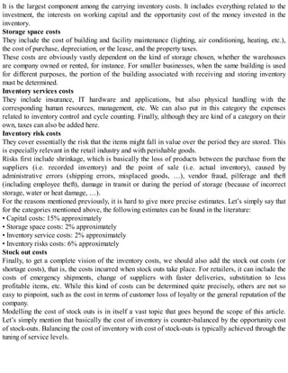 It is the largest component among the carrying inventory costs. It includes everything related to the
investment, the interests on working capital and the opportunity cost of the money invested in the
inventory.
Storage space costs
They include the cost of building and facility maintenance (lighting, air conditioning, heating, etc.),
the cost of purchase, depreciation, or the lease, and the property taxes.
These costs are obviously vastly dependent on the kind of storage chosen, whether the warehouses
are company owned or rented, for instance. For smaller businesses, when the same building is used
for different purposes, the portion of the building associated with receiving and storing inventory
must be determined.
Inventory services costs
They include insurance, IT hardware and applications, but also physical handling with the
corresponding human resources, management, etc. We can also put in this category the expenses
related to inventory control and cycle counting. Finally, although they are kind of a category on their
own, taxes can also be added here.
Inventory risk costs
They cover essentially the risk that the items might fall in value over the period they are stored. This
is especially relevant in the retail industry and with perishable goods.
Risks first include shrinkage, which is basically the loss of products between the purchase from the
suppliers (i.e. recorded inventory) and the point of sale (i.e. actual inventory), caused by
administrative errors (shipping errors, misplaced goods, …), vendor fraud, pilferage and theft
(including employee theft), damage in transit or during the period of storage (because of incorrect
storage, water or heat damage, …).
For the reasons mentioned previously, it is hard to give more precise estimates. Let’s simply say that
for the categories mentioned above, the following estimates can be found in the literature:
• Capital costs: 15% approximately
• Storage space costs: 2% approximately
• Inventory service costs: 2% approximately
• Inventory risks costs: 6% approximately
Stock out costs
Finally, to get a complete vision of the inventory costs, we should also add the stock out costs (or
shortage costs), that is, the costs incurred when stock outs take place. For retailers, it can include the
costs of emergency shipments, change of suppliers with faster deliveries, substitution to less
profitable items, etc. While this kind of costs can be determined quite precisely, others are not so
easy to pinpoint, such as the cost in terms of customer loss of loyalty or the general reputation of the
company.
Modelling the cost of stock outs is in itself a vast topic that goes beyond the scope of this article.
Let’s simply mention that basically the cost of inventory is counter-balanced by the opportunity cost
of stock-outs. Balancing the cost of inventory with cost of stock-outs is typically achieved through the
tuning of service levels.
 