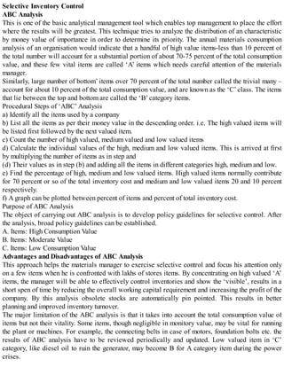 Selective Inventory Control
ABC Analysis
This is one of the basic analytical management tool which enables top management to place the effort
where the results will be greatest. This technique tries to analyze the distribution of an characteristic
by money value of importance in order to determine its priority. The annual materials consumption
analysis of an organisation would indicate that a handful of high value items-less than 10 percent of
the total number will account for a substantial portion of about 70-75 percent of the total consumption
value, and these few vital items are called ‘A’ items which needs careful attention of the materials
manager.
Similarly, large number of bottom’ items over 70 percent of the total number called the trivial many –
account for about 10 percent of the total consumption value, and are known as the ‘C’ class. The items
that lie between the top and bottom are called the ‘B’ category items.
Procedural Steps of ‘ABC’ Analysis
a) Identify all the items used by a company
b) List all the items as per their money value in the descending order. i.e. The high valued items will
be listed first followed by the next valued item.
c) Count the number of high valued, medium valued and low valued items
d) Calculate the individual values of the high, medium and low valued items. This is arrived at first
by multiplying the number of items as in step and
(d) Their values as in step (b) and adding all the items in different categories high, medium and low.
e) Find the percentage of high, medium and low valued items. High valued items normally contribute
for 70 percent or so of the total inventory cost and medium and low valued items 20 and 10 percent
respectively.
f) A graph can be plotted between percent of items and percent of total inventory cost.
Purpose of ABC Analysis
The object of carrying out ABC analysis is to develop policy guidelines for selective control. After
the analysis, broad policy guidelines can be established.
A. Items: High Consumption Value
B. Items: Moderate Value
C. Items: Low Consumption Value
Advantages and Disadvantages of ABC Analysis
This approach helps the materials manager to exercise selective control and focus his attention only
on a few items when he is confronted with lakhs of stores items. By concentrating on high valued ‘A’
items, the manager will be able to effectively control inventories and show the ‘visible’, results in a
short spen of time by reducing the overall working capital requirement and increasing the profit of the
company. By this analysis obsolete stocks are automatically pin pointed. This results in better
planning and improved inventory turnover.
The major limitation of the ABC analysis is that it takes into account the total consumption value of
items but not their vitality. Some items, though negligible in monitory value, may be vital for running
the plant or machines. For example, the connecting belts in case of motors, foundation bolts etc. the
results of ABC analysis have to be reviewed periodically and updated. Low valued item in ‘C’
category, like diesel oil to ruin the generator, may become B for A category item during the power
crises.
 