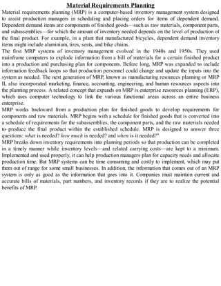 Material Requirements Planning
Material requirements planning (MRP) is a computer-based inventory management system designed
to assist production managers in scheduling and placing orders for items of dependent demand.
Dependent demand items are components of finished goods—such as raw materials, component parts,
and subassemblies—for which the amount of inventory needed depends on the level of production of
the final product. For example, in a plant that manufactured bicycles, dependent demand inventory
items might include aluminium, tires, seats, and bike chains.
The first MRP systems of inventory management evolved in the 1940s and 1950s. They used
mainframe computers to explode information from a bill of materials for a certain finished product
into a production and purchasing plan for components. Before long, MRP was expanded to include
information feedback loops so that production personnel could change and update the inputs into the
system as needed. The next generation of MRP, known as manufacturing resources planning or MRP
II, also incorporated marketing, finance, accounting, engineering, and human resources aspects into
the planning process. A related concept that expands on MRP is enterprise resources planning (ERP),
which uses computer technology to link the various functional areas across an entire business
enterprise.
MRP works backward from a production plan for finished goods to develop requirements for
components and raw materials. MRP begins with a schedule for finished goods that is converted into
a schedule of requirements for the subassemblies, the component parts, and the raw materials needed
to produce the final product within the established schedule. MRP is designed to answer three
questions: what is needed? how much is needed? and when is it needed?"
MRP breaks down inventory requirements into planning periods so that production can be completed
in a timely manner while inventory levels—and related carrying costs—are kept to a minimum.
Implemented and used properly, it can help production managers plan for capacity needs and allocate
production time. But MRP systems can be time consuming and costly to implement, which may put
them out of range for some small businesses. In addition, the information that comes out of an MRP
system is only as good as the information that goes into it. Companies must maintain current and
accurate bills of materials, part numbers, and inventory records if they are to realize the potential
benefits of MRP.
 