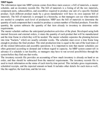 MRP Inputs
The information input into MRP systems comes from three main sources: a bill of materials, a master
schedule, and an inventory records file. The bill of materials is a listing of all the raw materials,
component parts, subassemblies, and assemblies required to produce one unit of a specific finished
product. Each different product made by a given manufacturer will have its own separate bill of
materials. The bill of materials is arranged in a hierarchy, so that managers can see what materials
are needed to complete each level of production. MRP uses the bill of materials to determine the
quantity of each component that is needed to produce a certain number of finished products. From this
quantity, the system subtracts the quantity of that item already in inventory to determine order
requirements.
The master schedule outlines the anticipated production activities of the plant. Developed using both
internal forecasts and external orders, it states the quantity of each product that will be manufactured
and the time frame in which they will be needed. The master schedule separates the planning horizon
into time "buckets," which are usually calendar weeks. The schedule must cover a time frame long
enough to produce the final product. This total production time is equal to the sum of the lead times of
all the related fabrication and assembly operations. It is important to note that master schedules are
often generated according to demand and without regard to capacity. An MRP system cannot tell in
advance if a schedule is not feasible, so managers may have to run several possibilities through the
system before they find one that works.
The inventory records file provides an accounting of how much inventory is already on hand or on
order, and thus should be subtracted from the material requirements. The inventory records file is
used to track information on the status of each item by time period. This includes gross requirements,
scheduled receipts, and the expected amount on hand. It includes other details for each item as well,
like the supplier, the lead-time, and the lot size.
 