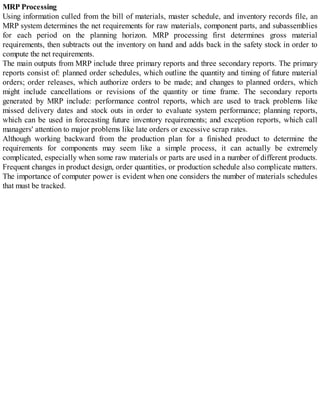 MRP Processing
Using information culled from the bill of materials, master schedule, and inventory records file, an
MRP system determines the net requirements for raw materials, component parts, and subassemblies
for each period on the planning horizon. MRP processing first determines gross material
requirements, then subtracts out the inventory on hand and adds back in the safety stock in order to
compute the net requirements.
The main outputs from MRP include three primary reports and three secondary reports. The primary
reports consist of: planned order schedules, which outline the quantity and timing of future material
orders; order releases, which authorize orders to be made; and changes to planned orders, which
might include cancellations or revisions of the quantity or time frame. The secondary reports
generated by MRP include: performance control reports, which are used to track problems like
missed delivery dates and stock outs in order to evaluate system performance; planning reports,
which can be used in forecasting future inventory requirements; and exception reports, which call
managers' attention to major problems like late orders or excessive scrap rates.
Although working backward from the production plan for a finished product to determine the
requirements for components may seem like a simple process, it can actually be extremely
complicated, especially when some raw materials or parts are used in a number of different products.
Frequent changes in product design, order quantities, or production schedule also complicate matters.
The importance of computer power is evident when one considers the number of materials schedules
that must be tracked.
 