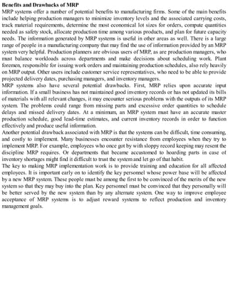 Benefits and Drawbacks of MRP
MRP systems offer a number of potential benefits to manufacturing firms. Some of the main benefits
include helping production managers to minimize inventory levels and the associated carrying costs,
track material requirements, determine the most economical lot sizes for orders, compute quantities
needed as safety stock, allocate production time among various products, and plan for future capacity
needs. The information generated by MRP systems is useful in other areas as well. There is a large
range of people in a manufacturing company that may find the use of information provided by an MRP
system very helpful. Production planners are obvious users of MRP, as are production managers, who
must balance workloads across departments and make decisions about scheduling work. Plant
foremen, responsible for issuing work orders and maintaining production schedules, also rely heavily
on MRP output. Other users include customer service representatives, who need to be able to provide
projected delivery dates, purchasing managers, and inventory managers.
MRP systems also have several potential drawbacks. First, MRP relies upon accurate input
information. If a small business has not maintained good inventory records or has not updated its bills
of materials with all relevant changes, it may encounter serious problems with the outputs of its MRP
system. The problems could range from missing parts and excessive order quantities to schedule
delays and missed delivery dates. At a minimum, an MRP system must have an accurate master
production schedule, good lead-time estimates, and current inventory records in order to function
effectively and produce useful information.
Another potential drawback associated with MRP is that the systems can be difficult, time consuming,
and costly to implement. Many businesses encounter resistance from employees when they try to
implement MRP. For example, employees who once got by with sloppy record keeping may resent the
discipline MRP requires. Or departments that became accustomed to hoarding parts in case of
inventory shortages might find it difficult to trust the system and let go of that habit.
The key to making MRP implementation work is to provide training and education for all affected
employees. It is important early on to identify the key personnel whose power base will be affected
by a new MRP system. These people must be among the first to be convinced of the merits of the new
system so that they may buy into the plan. Key personnel must be convinced that they personally will
be better served by the new system than by any alternate system. One way to improve employee
acceptance of MRP systems is to adjust reward systems to reflect production and inventory
management goals.
 