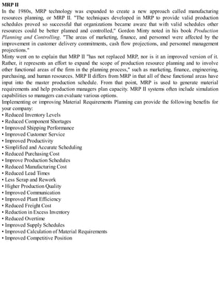 MRP II
In the 1980s, MRP technology was expanded to create a new approach called manufacturing
resources planning, or MRP II. "The techniques developed in MRP to provide valid production
schedules proved so successful that organizations became aware that with valid schedules other
resources could be better planned and controlled," Gordon Minty noted in his book Production
Planning and Controlling. "The areas of marketing, finance, and personnel were affected by the
improvement in customer delivery commitments, cash flow projections, and personnel management
projections."
Minty went on to explain that MRP II "has not replaced MRP, nor is it an improved version of it.
Rather, it represents an effort to expand the scope of production resource planning and to involve
other functional areas of the firm in the planning process," such as marketing, finance, engineering,
purchasing, and human resources. MRP II differs from MRP in that all of these functional areas have
input into the master production schedule. From that point, MRP is used to generate material
requirements and help production managers plan capacity. MRP II systems often include simulation
capabilities so managers can evaluate various options.
Implementing or improving Material Requirements Planning can provide the following benefits for
your company:
• Reduced Inventory Levels
• Reduced Component Shortages
• Improved Shipping Performance
• Improved Customer Service
• Improved Productivity
• Simplified and Accurate Scheduling
• Reduced Purchasing Cost
• Improve Production Schedules
• Reduced Manufacturing Cost
• Reduced Lead Times
• Less Scrap and Rework
• Higher Production Quality
• Improved Communication
• Improved Plant Efficiency
• Reduced Freight Cost
• Reduction in Excess Inventory
• Reduced Overtime
• Improved Supply Schedules
• Improved Calculation of Material Requirements
• Improved Competitive Position
 