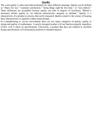 Quality
The word quality is often used indiscriminately for many different meanings. Quality can be defined
as “fitness for use,” “customer satisfaction,” “doing things right the first time,” or “zero defects.”
These definitions are acceptable because quality can refer to degrees of excellence. Webster’s
dictionary defines quality as “an inherent characteristic, property or attribute.” Quality is a
characteristic of a product or process that can be measured. Quality control is the science of keeping
these characteristics or qualities within certain bounds.
In a manufacturing or service environment, there are two major categories of quality: quality of
design and quality of conformance. A poorly designed product will not function properly regardless
of how well it meets its specifications. Conversely, a product that does not conform to excellent
design specifications will not properly perform its intended function.
 