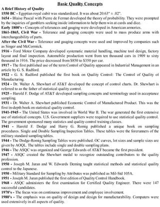 Basic Quality Concepts
A Brief History of Quality
1550 BC - Egyptian royal cubit was standardized. It was about 20.63'' ± .02''.
1654 - Blaise Pascal with Pierre de Fermat developed the theory of probability. They were prompted
by the inquiries of gamblers seeking inside information to help them win at cards and dice.
Early 1800's - Concepts of tolerances and gauging were developed in American armories.
1861-1865, Civil War - Tolerance and gauging concepts were used to mass produce arms with
interchangeability of parts.
After the Civil War - Tolerance and gauging concepts were used and improved by companies such
as Singer and McCormick.
1916 - Ford Motor Company developed systematic material handling, machine tool design, factory
layout and final inspection. Automobile production went from ten thousand cars in 1909 to sixty
thousand in 1916. The price decreased from $850 to $350 per car.
1917 - The first published use of the term Control of Quality appeared in Industrial Management in an
article by G. S. Radford.
1922 - G. S. Radford published the first book on Quality Control: The Control of Quality of
Manufacturing.
1924 - Dr. Walter A. Shewhart of AT&T developed the concept of control charts. Dr. Shewhart is
referred to as the father of statistical quality control.
1925 - Harold F. Dodge of AT&T developed sampling concepts and terminology used in acceptance
sampling.
1931 - Dr. Walter A. Shewhart published Economic Control of Manufactured Product. This was the
first in-depth book on statistical quality control.
1941-1945 - The United States was involved in World War II. The war generated the first extensive
use of statistical concepts. U.S. Government suppliers were required to use statistical quality control.
The government sponsored many statistics and quality control training classes.
1941 - Harold F. Dodge and Harry G. Romig published a unique book on sampling
procedures. Single and Double Sampling Inspection Tables. These tables were the forerunners of the
military standard sampling tables.
1944 - The Dodge-Romig Sampling Tables were published. OC curves, lot sizes and sample sizes are
given by AOQL. The tables include single and double sampling plans.
1946 - The ASQC was organized and George Edwards of AT&T became the first president.
1947 - ASQC created the Shewhart medal to recognize outstanding contributors to the quality
profession.
1950 - Joseph M. Juran and W. Edwards Deming taught statistical methods and statistical quality
control to the Japanese.
1950 - Military Standard for Sampling by Attributes was published as Mil-Std 105A.
1951 - Joseph M. Juran published the first edition of Quality Control Handbook.
1968 - ASQC administers the first examination for Certified Quality Engineer. There were 147
successful candidates.
1970's - The focus was on continuous improvement and employee involvement.
1980's - The emphasis was on quality of design and design for manufacturability. Computers were
used extensively in all aspects of quality.
 